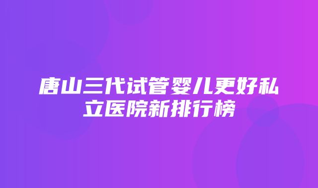 唐山三代试管婴儿更好私立医院新排行榜