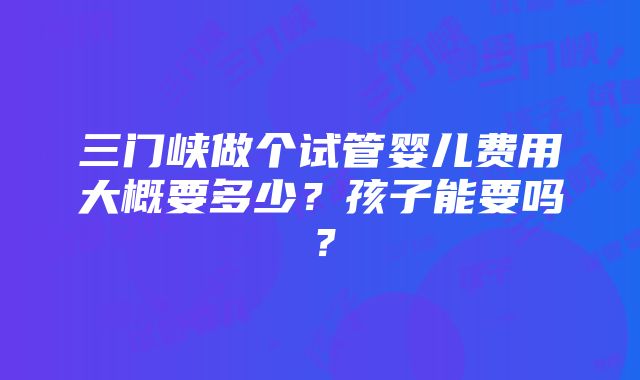 三门峡做个试管婴儿费用大概要多少？孩子能要吗？