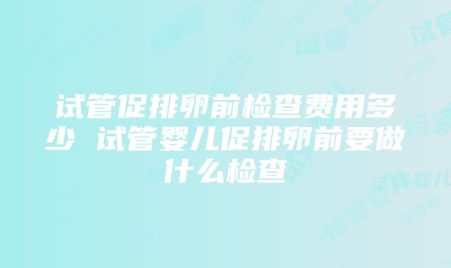 试管促排卵前检查费用多少 试管婴儿促排卵前要做什么检查