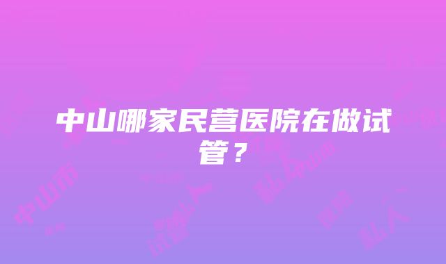 中山哪家民营医院在做试管？