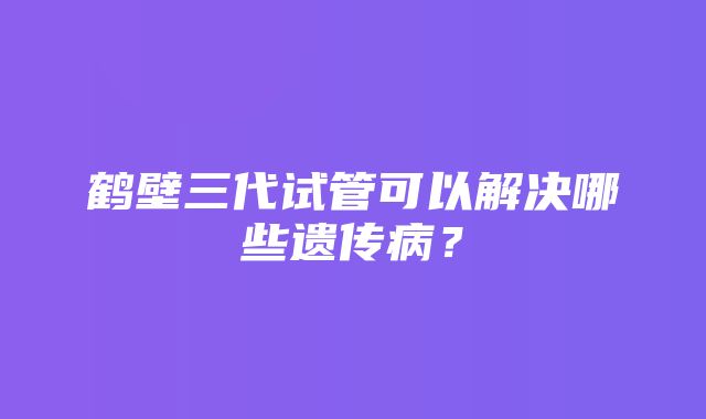 鹤壁三代试管可以解决哪些遗传病？