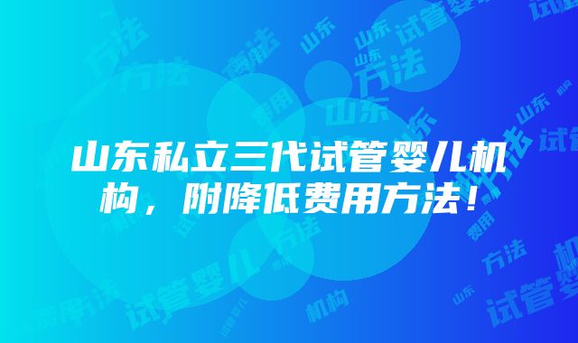 山东私立三代试管婴儿机构，附降低费用方法！