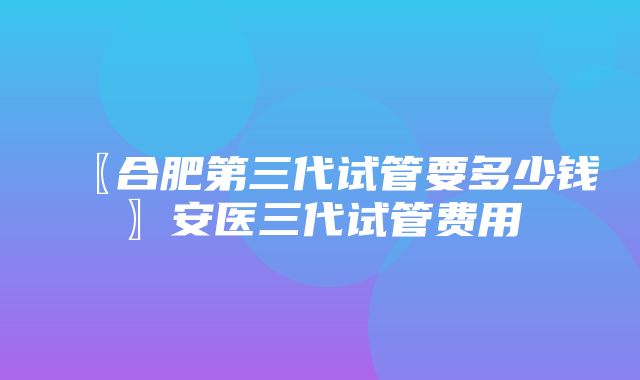 〖合肥第三代试管要多少钱〗安医三代试管费用