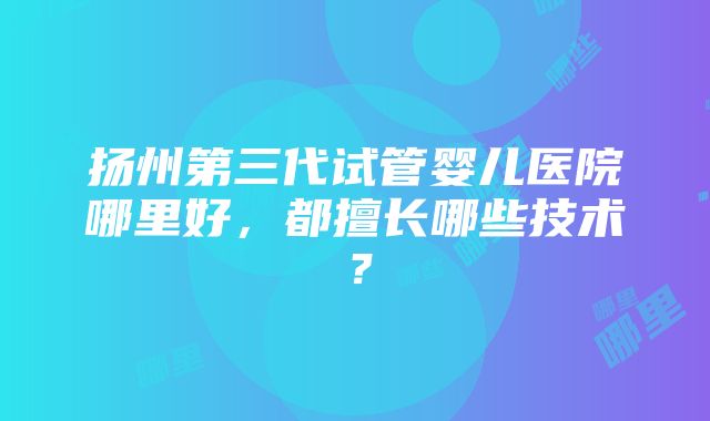 扬州第三代试管婴儿医院哪里好，都擅长哪些技术？