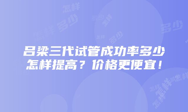 吕梁三代试管成功率多少怎样提高？价格更便宜！