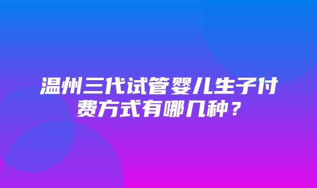 温州三代试管婴儿生子付费方式有哪几种？