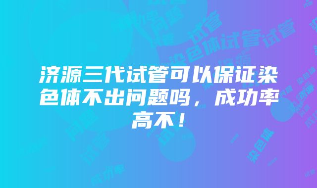 济源三代试管可以保证染色体不出问题吗，成功率高不！