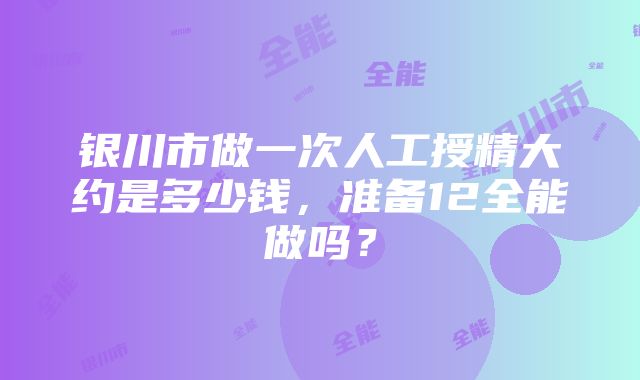 银川市做一次人工授精大约是多少钱，准备12全能做吗？