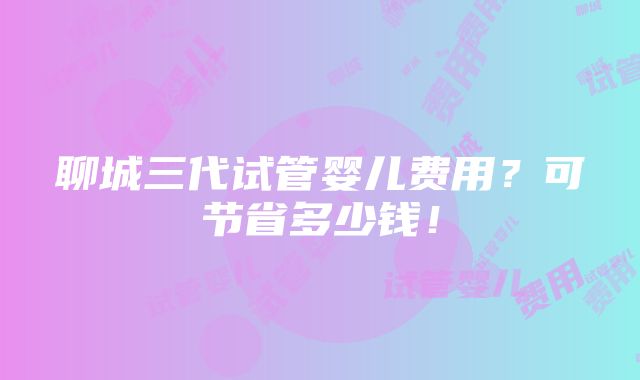 聊城三代试管婴儿费用？可节省多少钱！