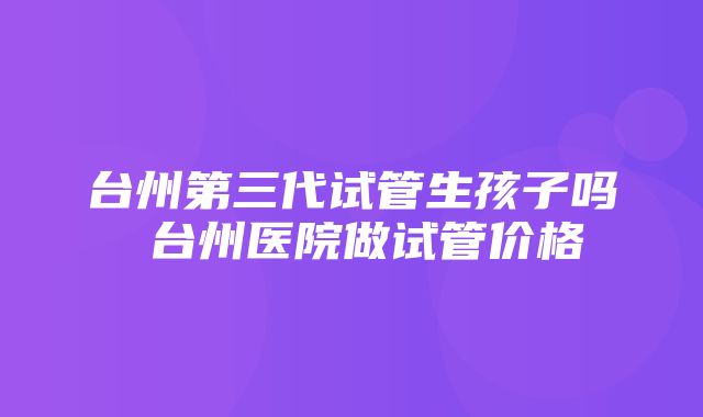 台州第三代试管生孩子吗 台州医院做试管价格