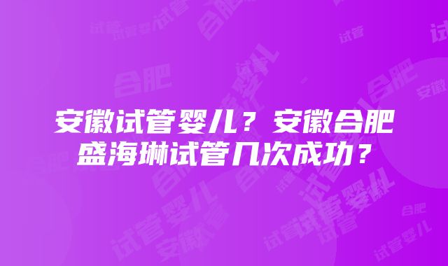 安徽试管婴儿？安徽合肥盛海琳试管几次成功？