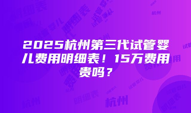 2025杭州第三代试管婴儿费用明细表！15万费用贵吗？