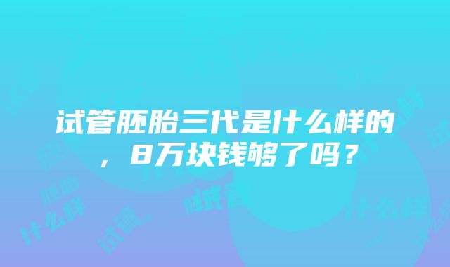 试管胚胎三代是什么样的，8万块钱够了吗？