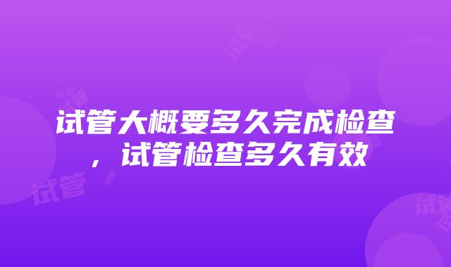 试管大概要多久完成检查，试管检查多久有效