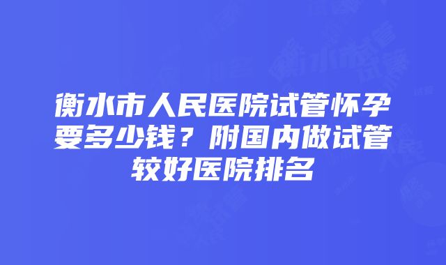 衡水市人民医院试管怀孕要多少钱？附国内做试管较好医院排名