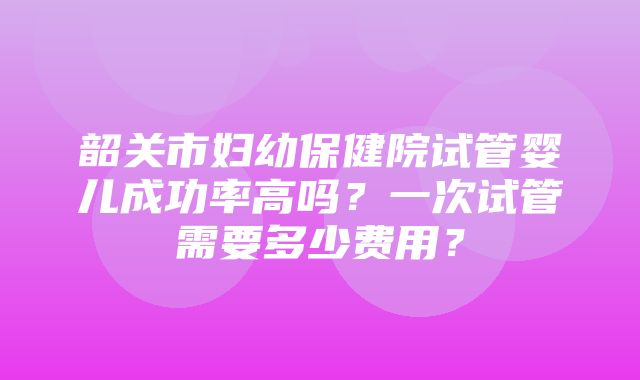 韶关市妇幼保健院试管婴儿成功率高吗？一次试管需要多少费用？