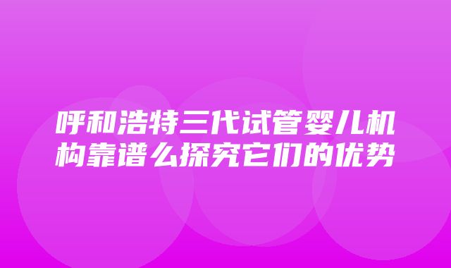 呼和浩特三代试管婴儿机构靠谱么探究它们的优势