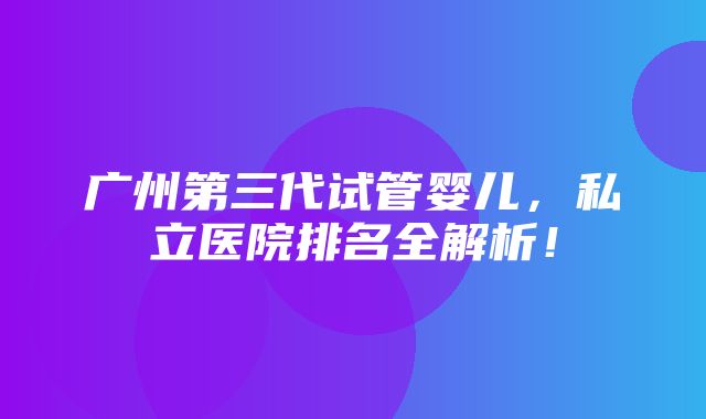 广州第三代试管婴儿，私立医院排名全解析！