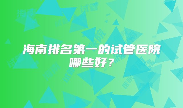 海南排名第一的试管医院哪些好？