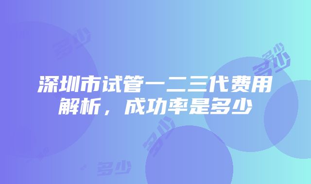 深圳市试管一二三代费用解析，成功率是多少