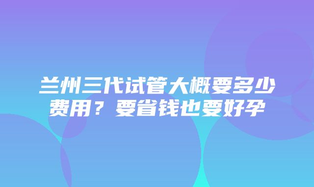 兰州三代试管大概要多少费用？要省钱也要好孕