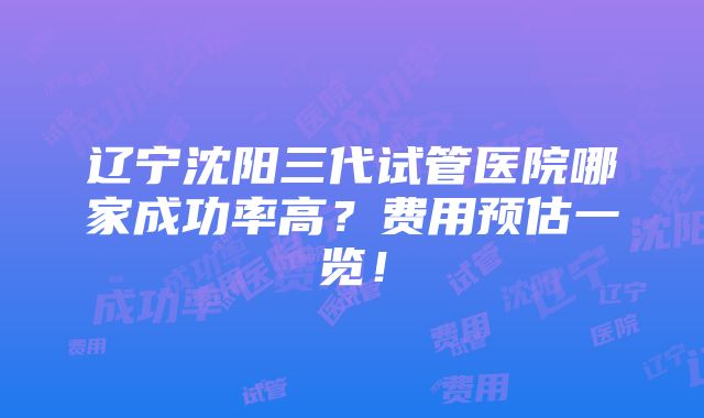 辽宁沈阳三代试管医院哪家成功率高？费用预估一览！