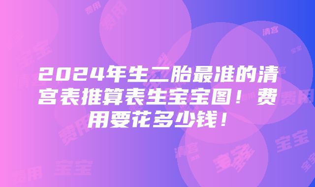 2024年生二胎最准的清宫表推算表生宝宝图！费用要花多少钱！