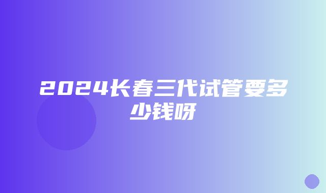 2024长春三代试管要多少钱呀