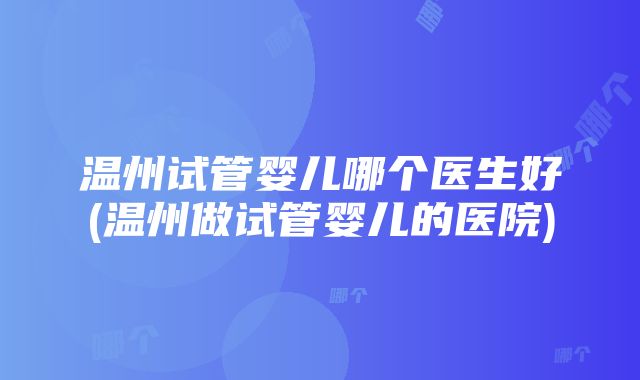 温州试管婴儿哪个医生好(温州做试管婴儿的医院)