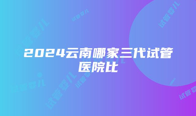 2024云南哪家三代试管医院比