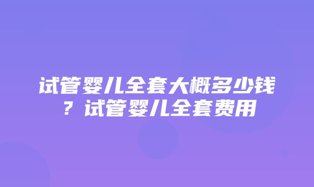 试管婴儿全套大概多少钱？试管婴儿全套费用