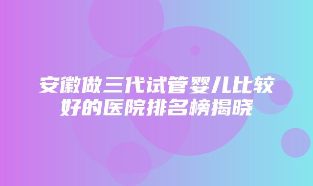 安徽做三代试管婴儿比较好的医院排名榜揭晓