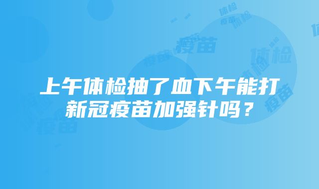 上午体检抽了血下午能打新冠疫苗加强针吗？