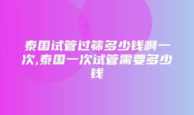 泰国试管过筛多少钱啊一次,泰国一次试管需要多少钱