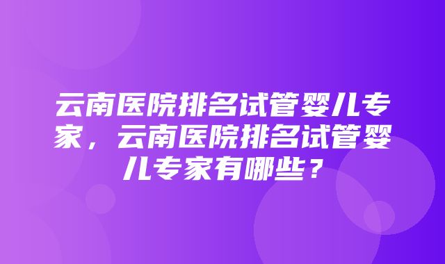 云南医院排名试管婴儿专家，云南医院排名试管婴儿专家有哪些？