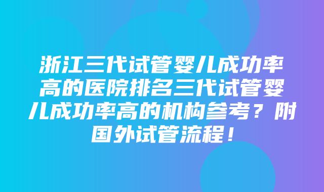 浙江三代试管婴儿成功率高的医院排名三代试管婴儿成功率高的机构参考？附国外试管流程！