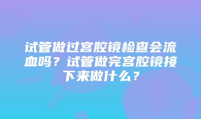 试管做过宫腔镜检查会流血吗？试管做完宫腔镜接下来做什么？