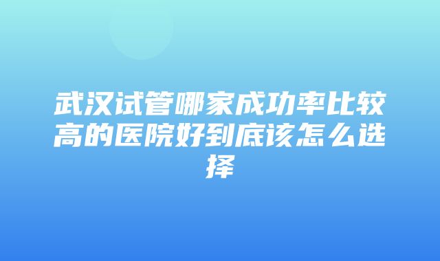 武汉试管哪家成功率比较高的医院好到底该怎么选择