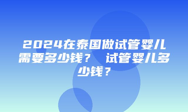 2024在泰国做试管婴儿需要多少钱？ 试管婴儿多少钱？