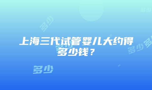 上海三代试管婴儿大约得多少钱？