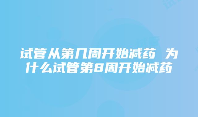 试管从第几周开始减药 为什么试管第8周开始减药