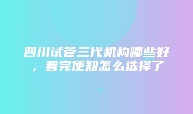 四川试管三代机构哪些好，看完便知怎么选择了