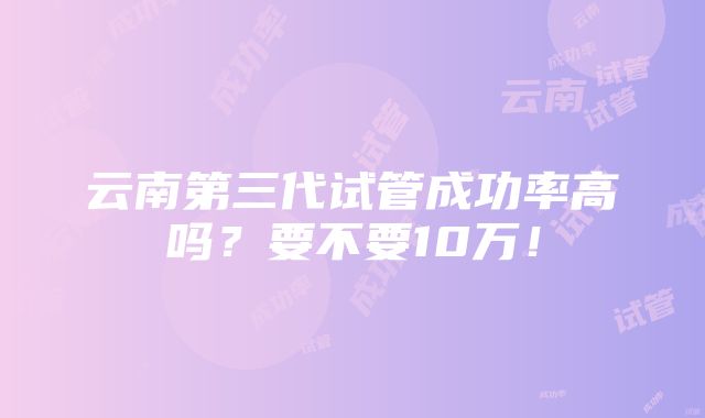 云南第三代试管成功率高吗？要不要10万！