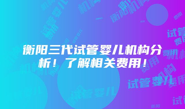 衡阳三代试管婴儿机构分析！了解相关费用！