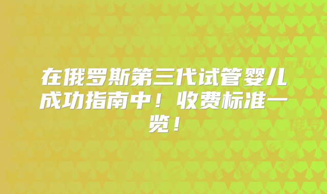 在俄罗斯第三代试管婴儿成功指南中！收费标准一览！