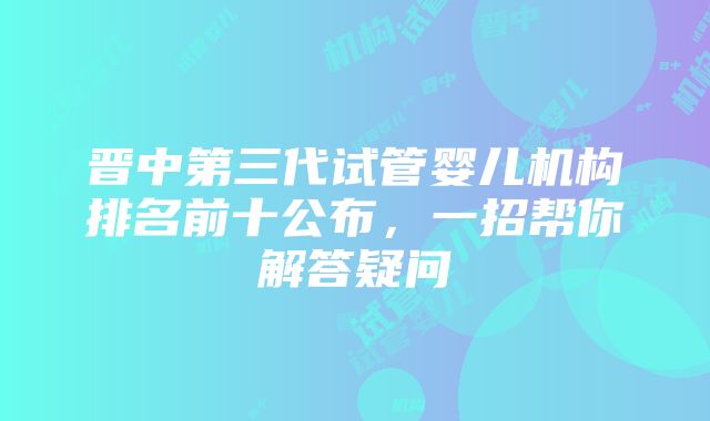 晋中第三代试管婴儿机构排名前十公布，一招帮你解答疑问