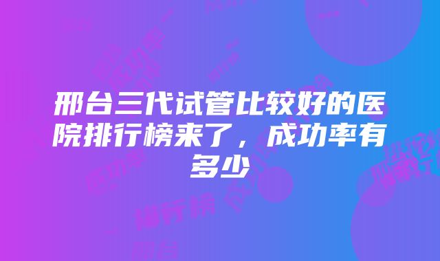 邢台三代试管比较好的医院排行榜来了，成功率有多少