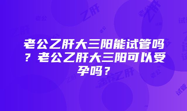 老公乙肝大三阳能试管吗？老公乙肝大三阳可以受孕吗？