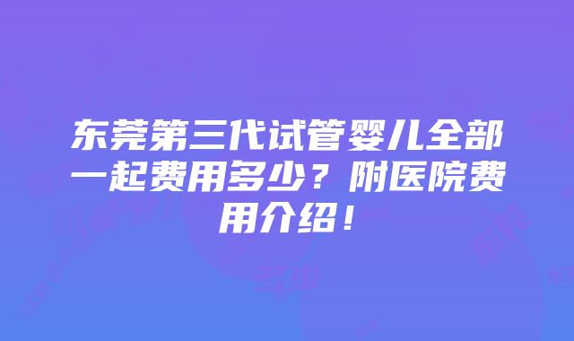 东莞第三代试管婴儿全部一起费用多少？附医院费用介绍！