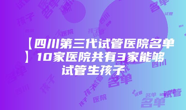 【四川第三代试管医院名单】10家医院共有3家能够试管生孩子